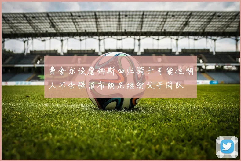 费舍尔谈詹姆斯回归骑士可能性湖人不会强留布朗尼继续父子同队