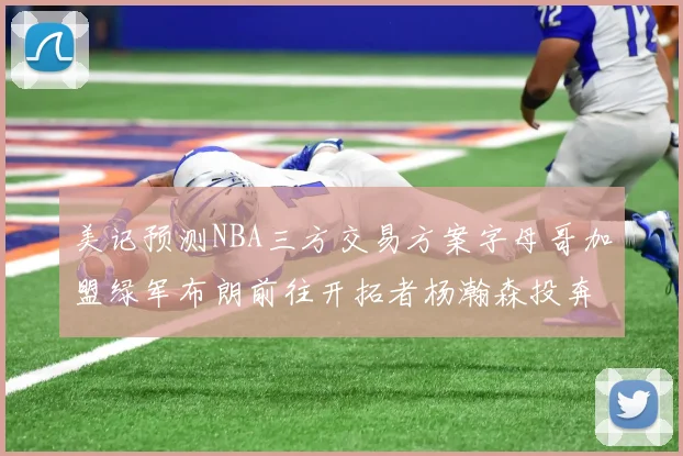 美记预测NBA三方交易方案字母哥加盟绿军布朗前往开拓者杨瀚森投奔雄鹿