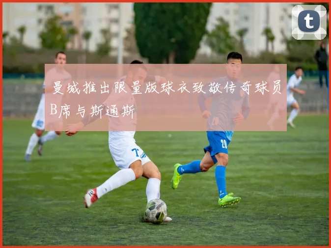 曼城推出限量版球衣致敬传奇球员B席与斯通斯
