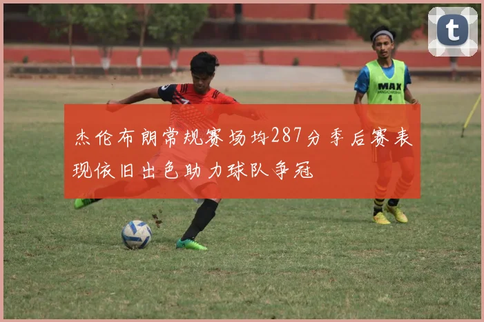 杰伦布朗常规赛场均287分季后赛表现依旧出色助力球队争冠