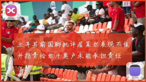 土耳其前国脚批评居莱尔表现不佳并指责恰尔汗奥卢未能承担责任