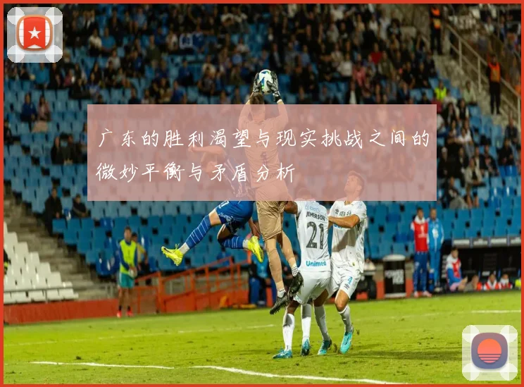 广东的胜利渴望与现实挑战之间的微妙平衡与矛盾分析