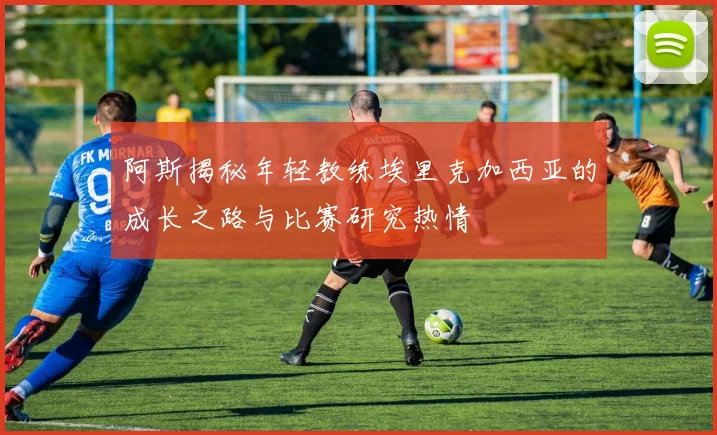 阿斯揭秘年轻教练埃里克加西亚的成长之路与比赛研究热情