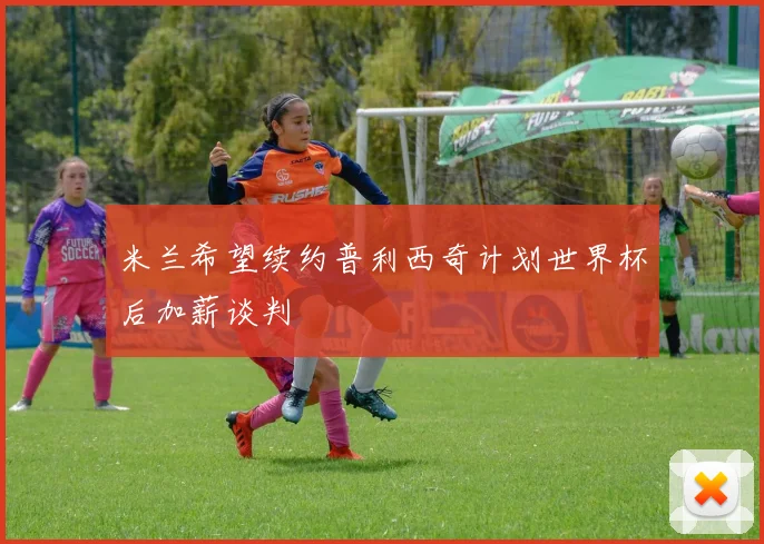 米兰希望续约普利西奇计划世界杯后加薪谈判