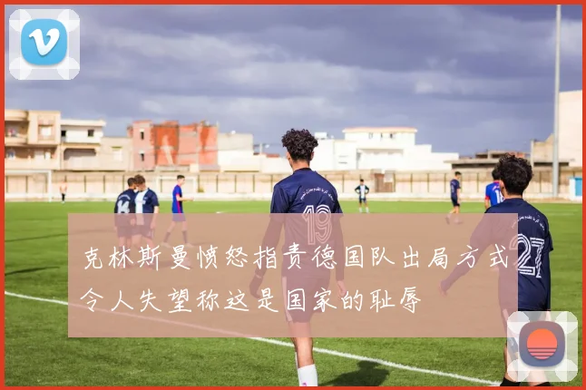 克林斯曼愤怒指责德国队出局方式令人失望称这是国家的耻辱