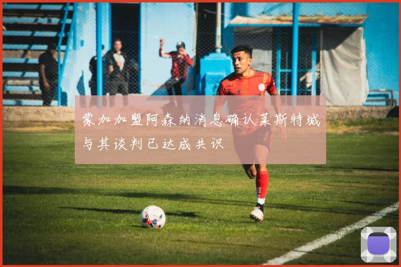 蒙加加盟阿森纳消息确认莱斯特城与其谈判已达成共识