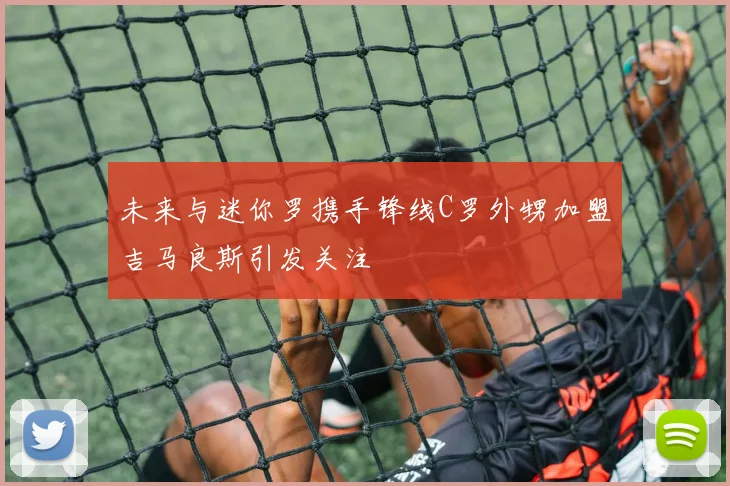 未来与迷你罗携手锋线C罗外甥加盟吉马良斯引发关注