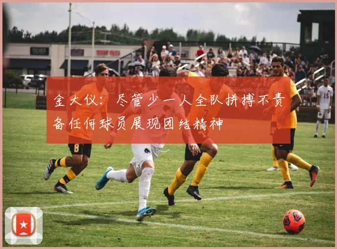 金大仪：尽管少一人全队拼搏不责备任何球员展现团结精神