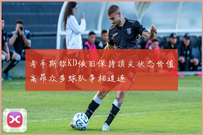 考辛斯称KD依旧保持顶尖状态价值高昂众多球队争相追逐