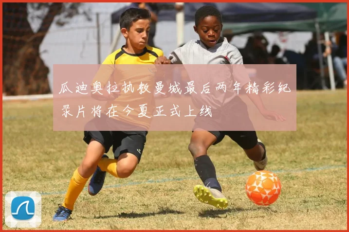瓜迪奥拉执教曼城最后两年精彩纪录片将在今夏正式上线