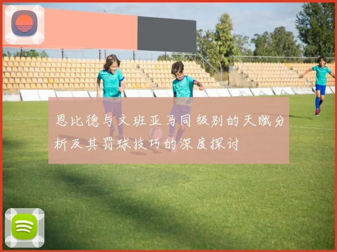 恩比德与文班亚马同级别的天赋分析及其罚球技巧的深度探讨