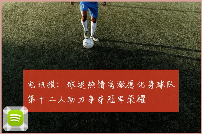 电讯报：球迷热情高涨愿化身球队第十二人助力争夺冠军荣耀