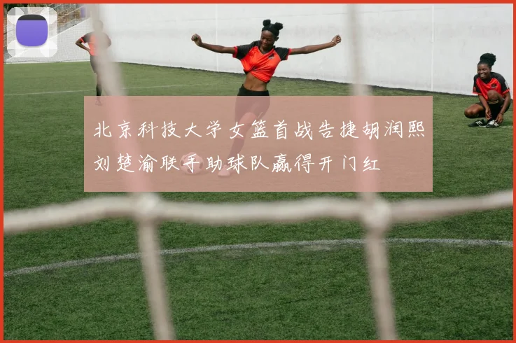 北京科技大学女篮首战告捷胡润熙刘楚渝联手助球队赢得开门红