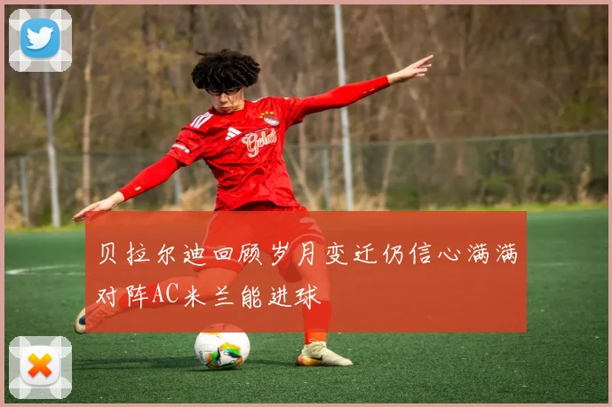 贝拉尔迪回顾岁月变迁仍信心满满对阵AC米兰能进球
