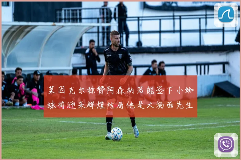 莱因克尔称赞阿森纳若能签下小蜘蛛将迎来辉煌结局他是大场面先生的最佳人选