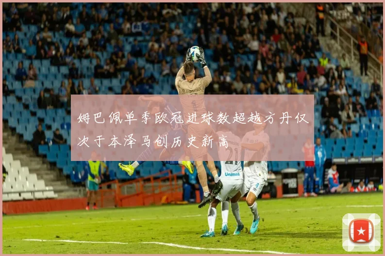 姆巴佩单季欧冠进球数超越方丹仅次于本泽马创历史新高