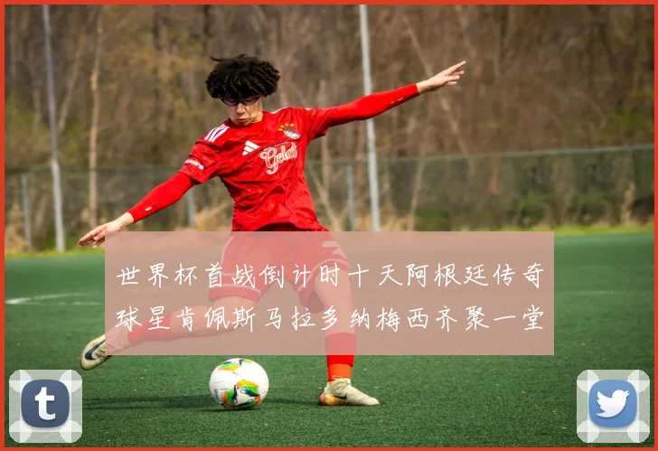 世界杯首战倒计时十天阿根廷传奇球星肯佩斯马拉多纳梅西齐聚一堂预热
