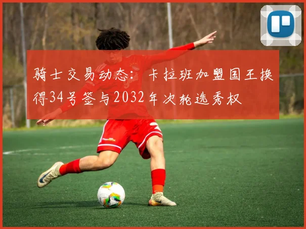 骑士交易动态：卡拉班加盟国王换得34号签与2032年次轮选秀权