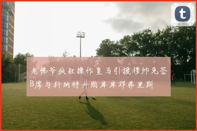 老佛爷疯狂操作皇马引援穆帅免签B席与科纳特并购库库邓弗里斯