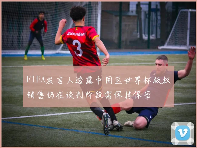 FIFA发言人透露中国区世界杯版权销售仍在谈判阶段需保持保密