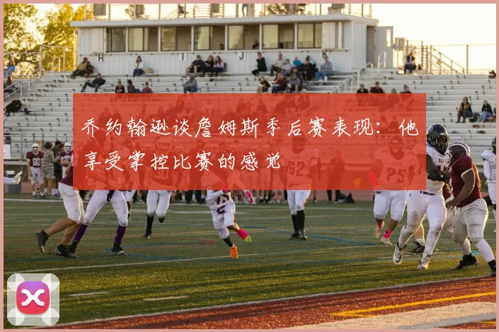 乔约翰逊谈詹姆斯季后赛表现：他享受掌控比赛的感觉