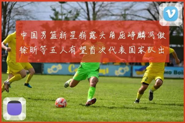 中国男篮新星崭露头角庞峥麟冯傲徐昕等五人有望首次代表国家队出战