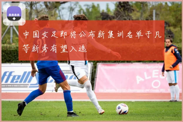 中国女足即将公布新集训名单于凡等新秀有望入选