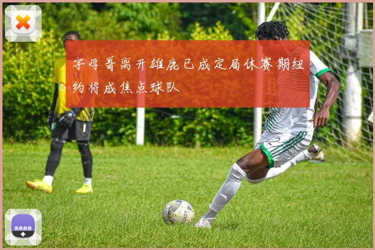 字母哥离开雄鹿已成定局休赛期纽约将成焦点球队